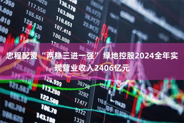 忠程配资 “两稳三进一强” 绿地控股2024全年实现营业收入2406亿元