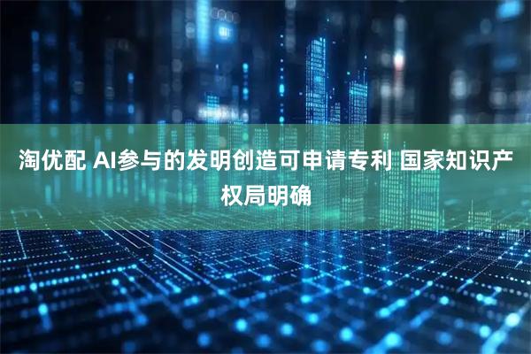 淘优配 AI参与的发明创造可申请专利 国家知识产权局明确