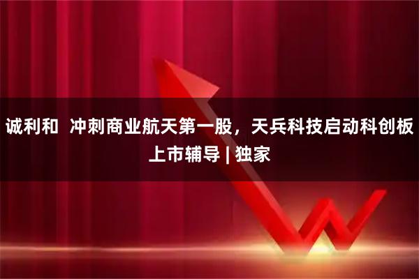 诚利和  冲刺商业航天第一股，天兵科技启动科创板上市辅导 | 独家