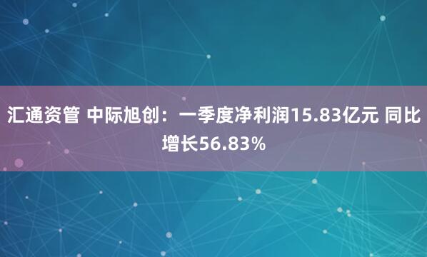汇通资管 中际旭创：一季度净利润15.83亿元 同比增长56.83%