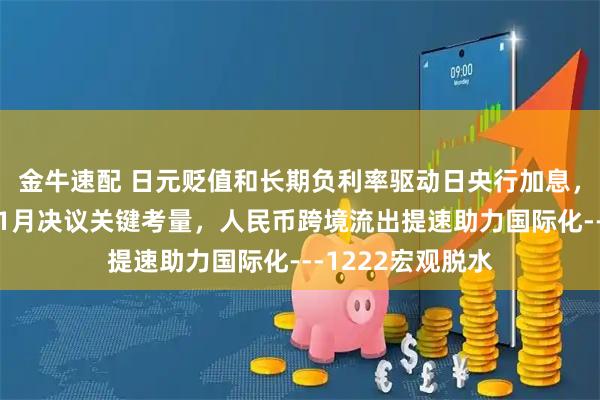 金牛速配 日元贬值和长期负利率驱动日央行加息，美就业成美联储1月决议关键考量，人民币跨境流出提速助力国际化---1222宏观脱水