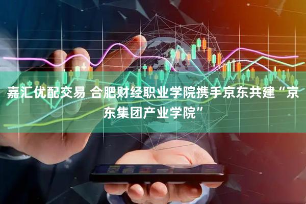 嘉汇优配交易 合肥财经职业学院携手京东共建“京东集团产业学院”
