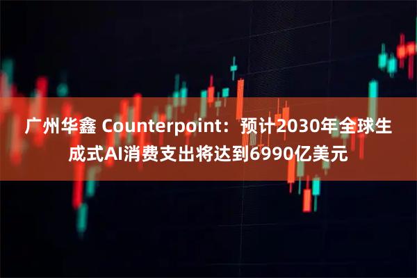 广州华鑫 Counterpoint：预计2030年全球生成式AI消费支出将达到6990亿美元