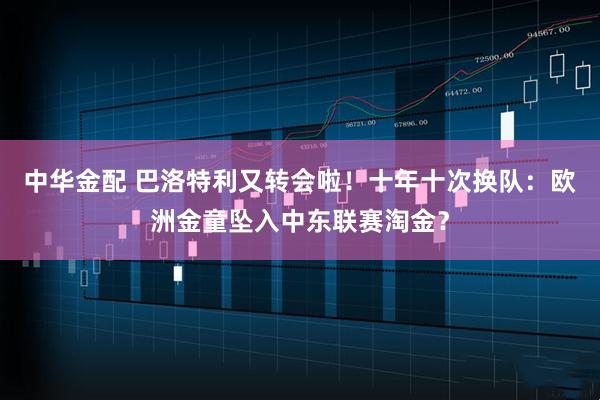 中华金配 巴洛特利又转会啦！十年十次换队：欧洲金童坠入中东联赛淘金？