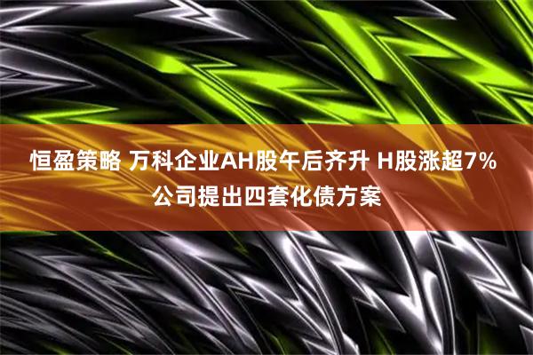 恒盈策略 万科企业AH股午后齐升 H股涨超7% 公司提出四套化债方案