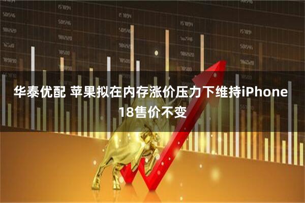 华泰优配 苹果拟在内存涨价压力下维持iPhone 18售价不变