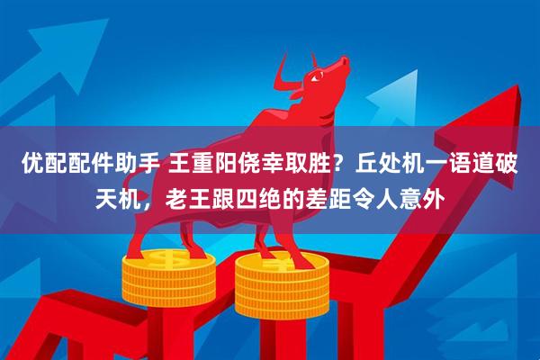 优配配件助手 王重阳侥幸取胜？丘处机一语道破天机，老王跟四绝的差距令人意外