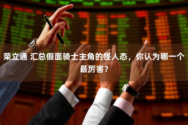 荣立通 汇总假面骑士主角的怪人态，你认为哪一个最厉害？