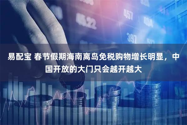 易配宝 春节假期海南离岛免税购物增长明显，中国开放的大门只会越开越大