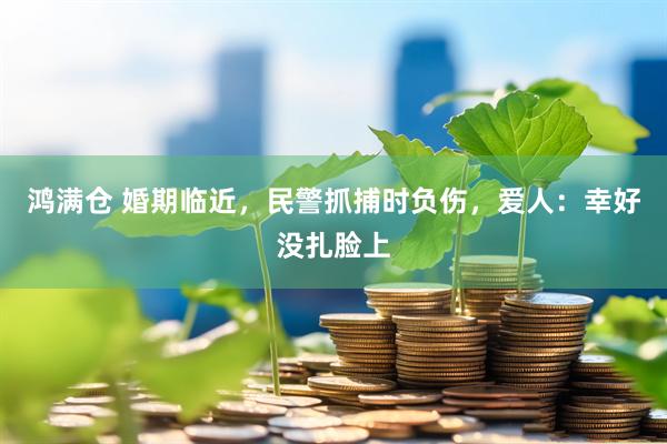 鸿满仓 婚期临近，民警抓捕时负伤，爱人：幸好没扎脸上