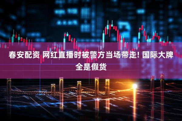 春安配资 网红直播时被警方当场带走! 国际大牌全是假货