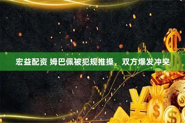 宏益配资 姆巴佩被犯规推搡，双方爆发冲突