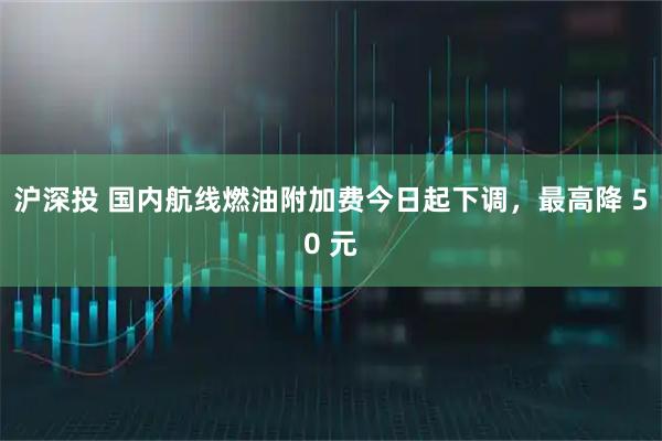 沪深投 国内航线燃油附加费今日起下调，最高降 50 元