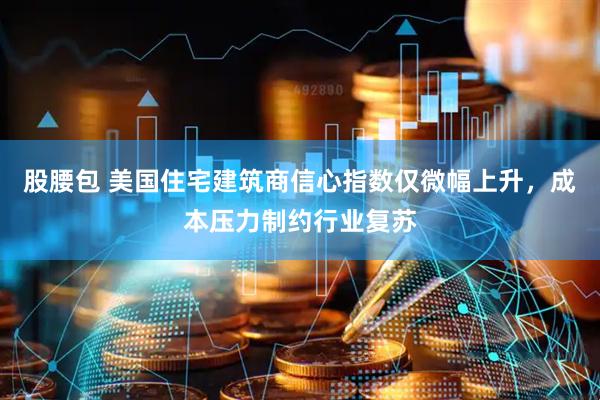 股腰包 美国住宅建筑商信心指数仅微幅上升，成本压力制约行业复苏